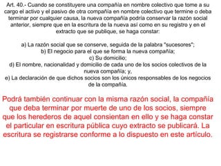 Art. 40.- Cuando se constituyere una compañía en nombre colectivo que tome a su
cargo el activo y el pasivo de otra compañía en nombre colectivo que termine o deba
terminar por cualquier causa, la nueva compañía podría conservar la razón social
anterior, siempre que en la escritura de la nueva así como en su registro y en el
extracto que se publique, se haga constar:
a) La razón social que se conserve, seguida de la palabra "sucesores";
b) El negocio para el que se forma la nueva compañía;
c) Su domicilio;
d) El nombre, nacionalidad y domicilio de cada uno de los socios colectivos de la
nueva compañía; y,
e) La declaración de que dichos socios son los únicos responsables de los negocios
de la compañía.
Podrá también continuar con la misma razón social, la compañía
que deba terminar por muerte de uno de los socios, siempre
que los herederos de aquel consientan en ello y se haga constar
el particular en escritura pública cuyo extracto se publicará. La
escritura se registrarse conforme a lo dispuesto en este artículo.
 