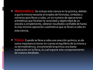 Matemática: Se incluye esta ciencia en la química, debido
a que la misma necesita el empleo de formulas, símbolos y
números para llevar a cabo, un sin numero de operaciones
aritméticas que facilitan la veracidad y objetividad de un
estudio o simplemente, obtener resultados confiable de hasta
la mas mínima operación cuantitativa que se lleven a cabo en
esta ciencia.
 Física: Cuando se lleva a cabo una reacción química, es de
suma importancia tomar en cuenta el equilibrio de la misma y
su termodinámica, encontrando la química una basta
explicación en la física, la cual expone este comportamiento
de manera detallada.
 