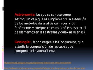Astronomía: Lo que se conoce como
Astroquímica y que es simplemente la extensión
de los métodos de análisis químicos a los
fenómenos y cuerpos celestes (análisis espectral
de elementos en las estrellas y galaxias lejanas).
Geología: Dando origen a la Geoquímica, que
estudia la composición de las capas que
componen el planetaTierra.
http://quimizep.blogspot.mx/2012/09/quimica-relacion-con-otras-ciencias.html
http://zafaquimica.blogspot.mx/2009/06/relacion-de-la-quimica-con-las-demas.html
 