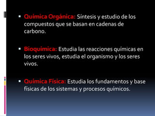  Química Orgánica: Síntesis y estudio de los
compuestos que se basan en cadenas de
carbono.
 Bioquímica: Estudia las reacciones químicas en
los seres vivos, estudia el organismo y los seres
vivos.
 Química Física: Estudia los fundamentos y base
físicas de los sistemas y procesos químicos.
 