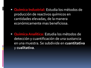  Química Industrial: Estudia los métodos de
producción de reactivos químicos en
cantidades elevadas, de la manera
económicamente mas beneficiosa.
 Química Analítica: Estudia los métodos de
detección y cuantificación de una sustancia
en una muestra. Se subdivide en cuantitativa
y cualitativa.
 