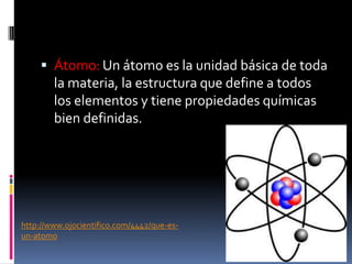  Átomo: Un átomo es la unidad básica de toda
la materia, la estructura que define a todos
los elementos y tiene propiedades químicas
bien definidas.
http://www.ojocientifico.com/4442/que-es-
un-atomo
 