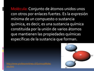 Molécula: Conjunto de átomos unidos unos
con otros por enlaces fuertes. Es la expresión
mínima de un compuesto o sustancia
química, es decir, es una sustancia química
constituida por la unión de varios átomos
que mantienen las propiedades químicas
específicas de la sustancia que forman.
http://www.profesorenlinea.cl/Quimica/Molec
ula.htm
 