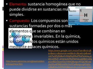  Elemento: sustancia homogénea que no
puede dividirse en sustancias más
simples.
 Compuesto: Los compuestos son
sustancias formadas por dos o más
elementos que se combinan en
proporciones invariables. En la química,
los compuestos químicos están unidos
mediante enlaces químicos.
http://www.astromia.com/glosario/elem
entoquimico.htm
https://www.google.com.mx/url?sa=t&rct=j&
q=&esrc=s&source=web&cd=7&cad=rja&ved
=0CF4QFjAG&url=http%3A%2F%2Fwww4.uj
aen.es%2F~amarquez%2Ftema1.ppt&ei=1Dg
pUurBD7Ta2wXSuYHIAQ&usg=AFQjCNEvap
3t5OhyidFMEI7rkfXUVoFP3A&sig2=gKlUjGy
mMqR7kuZZlFRZIQ&bvm=bv.51773540,d.b2I
 