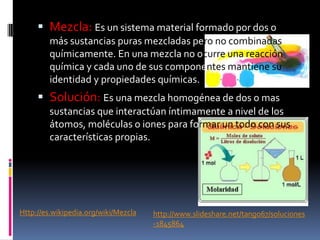  Mezcla: Es un sistema material formado por dos o
más sustancias puras mezcladas pero no combinadas
químicamente. En una mezcla no ocurre una reacción
química y cada uno de sus componentes mantiene su
identidad y propiedades químicas.
 Solución: Es una mezcla homogénea de dos o mas
sustancias que interactúan íntimamente a nivel de los
átomos, moléculas o iones para formar un todo con sus
características propias.
Http://es.wikipedia.org/wiki/Mezcla http://www.slideshare.net/tango67/soluciones
-1845864
 