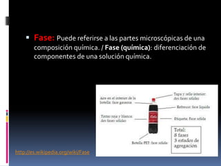  Fase: Puede referirse a las partes microscópicas de una
composición química. / Fase (química): diferenciación de
componentes de una solución química.
http://es.wikipedia.org/wiki/Fase
 