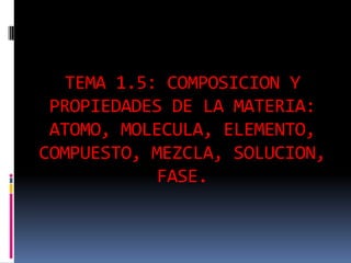 TEMA 1.5: COMPOSICION Y
PROPIEDADES DE LA MATERIA:
ATOMO, MOLECULA, ELEMENTO,
COMPUESTO, MEZCLA, SOLUCION,
FASE.
 