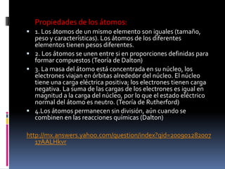 Propiedades de los átomos:
 1. Los átomos de un mismo elemento son iguales (tamaño,
peso y características). Los átomos de los diferentes
elementos tienen pesos diferentes.
 2. Los átomos se unen entre si en proporciones definidas para
formar compuestos (Teoría de Dalton)
 3. La masa del átomo está concentrada en su núcleo, los
electrones viajan en órbitas alrededor del núcleo. El núcleo
tiene una carga eléctrica positiva; los electrones tienen carga
negativa. La suma de las cargas de los electrones es igual en
magnitud a la carga del núcleo, por lo que el estado eléctrico
normal del átomo es neutro. (Teoría de Rutherford)
 4.Los átomos permanecen sin división, aún cuando se
combinen en las reacciones químicas (Dalton)
http://mx.answers.yahoo.com/question/index?qid=200901282007
17AALHkvr
 