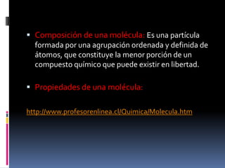 Composición de una molécula: Es una partícula
formada por una agrupación ordenada y definida de
átomos, que constituye la menor porción de un
compuesto químico que puede existir en libertad.
 Propiedades de una molécula:
http://www.profesorenlinea.cl/Quimica/Molecula.htm
 