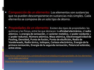  Composición de un elemento: Los elementos son sustancias
que no pueden descomponerse en sustancias más simples. Cada
elemento se compone de un solo tipo de átomo.
 Propiedades de un elemento: Existen dos tipos de propiedades: las
químicas y las físicas, entre las que destacan: la afinidad electrónica, el radio
atómico, la energía de ionización, el carácter metálico, el poder oxidante y
el poder reductor, Número atómico, Masa atómica, Electronegatividad de
Pauling, Densidad, Punto de fusión, Punto de ebullición, Radio de
Vanderwaals, Radio iónico, Isótopos, Corteza electrónica, Energía de la
primera ionización, Energía de la segunda ionización, Potencial estándar,
entre otras.
http://www.saberespractico.com/estudios/universidad/quimica/propiedades-de-los-elementos-
en-la-tabla-periodica/
http://www.lenntech.es/periodica/propiedades/propiedades-quimicas.htm
 