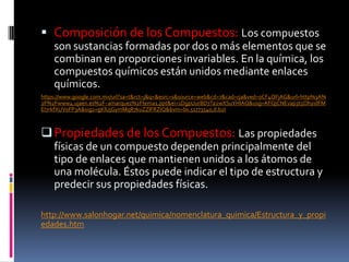  Composición de los Compuestos: Los compuestos
son sustancias formadas por dos o más elementos que se
combinan en proporciones invariables. En la química, los
compuestos químicos están unidos mediante enlaces
químicos.
https://www.google.com.mx/url?sa=t&rct=j&q=&esrc=s&source=web&cd=7&cad=rja&ved=0CF4QFjAG&url=http%3A%
2F%2Fwww4.ujaen.es%2F~amarquez%2Ftema1.ppt&ei=1DgpUurBD7Ta2wXSuYHIAQ&usg=AFQjCNEvap3t5OhyidFM
EI7rkfXUVoFP3A&sig2=gKlUjGymMqR7kuZZlFRZIQ&bvm=bv.51773540,d.b2I
Propiedades de los Compuestos: Las propiedades
físicas de un compuesto dependen principalmente del
tipo de enlaces que mantienen unidos a los átomos de
una molécula. Éstos puede indicar el tipo de estructura y
predecir sus propiedades físicas.
http://www.salonhogar.net/quimica/nomenclatura_quimica/Estructura_y_propi
edades.htm
 