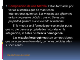  Composición de una Mezcla: Están formadas por
varias sustancias que no mantienen
interacciones químicas. Las mezclas son diferentes
de los compuestos debido a que no tienes una
propiedad química nueva cuando se mezclan.
Si la mezcla está formada por sustancias puras
que no pierden sus propiedades naturales en la
integración, se habla de mezcla homogénea.
Las mezclas heterogéneas son composiciones
que carecen de uniformidad, como los coloides o las
suspensiones.
http://definicion.de/mezcla/
 