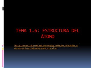 TEMA 1.6: ESTRUCTURA DEL
ÁTOMO
http://concurso.cnice.mec.es/cnice2005/93_iniciacion_interactiva_m
ateria/curso/materiales/atomo/estructura.htm
 