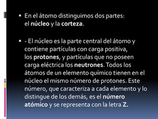  En el átomo distinguimos dos partes:
el núcleo y la corteza.
 - El núcleo es la parte central del átomo y
contiene partículas con carga positiva,
los protones, y partículas que no poseen
carga eléctrica los neutrones.Todos los
átomos de un elemento químico tienen en el
núcleo el mismo número de protones. Este
número, que caracteriza a cada elemento y lo
distingue de los demás, es el número
atómico y se representa con la letra Z.
 