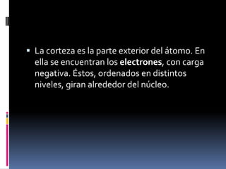  La corteza es la parte exterior del átomo. En
ella se encuentran los electrones, con carga
negativa. Éstos, ordenados en distintos
niveles, giran alrededor del núcleo.
 