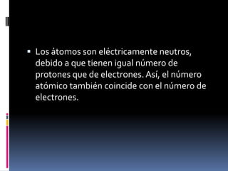  Los átomos son eléctricamente neutros,
debido a que tienen igual número de
protones que de electrones.Así, el número
atómico también coincide con el número de
electrones.
 