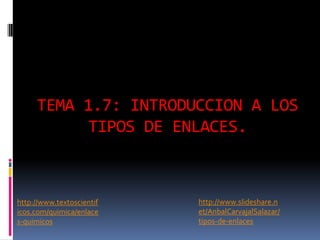 TEMA 1.7: INTRODUCCION A LOS
TIPOS DE ENLACES.
http://www.textoscientif
icos.com/quimica/enlace
s-quimicos
http://www.slideshare.n
et/AnbalCarvajalSalazar/
tipos-de-enlaces
 