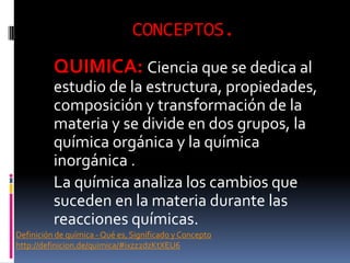 CONCEPTOS.
QUIMICA: Ciencia que se dedica al
estudio de la estructura, propiedades,
composición y transformación de la
materia y se divide en dos grupos, la
química orgánica y la química
inorgánica .
La química analiza los cambios que
suceden en la materia durante las
reacciones químicas.
Definición de química - Qué es, Significado y Concepto
http://definicion.de/quimica/#ixzz2dzKtXEU6
 