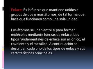 Enlace: Es la fuerza que mantiene unidos a
grupos de dos o más átomos, de tal forma que
hace que funcionen como una sola unidad
Los átomos se unen entre sí para formar
moléculas mediante fuerzas de enlace. Los
tipos fundamentales de enlace son el iónico, el
covalente y el metálico. A continuación se
describen cada uno de los tipos de enlace y sus
características principales.
 