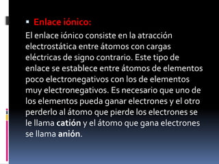  Enlace iónico:
El enlace iónico consiste en la atracción
electrostática entre átomos con cargas
eléctricas de signo contrario. Este tipo de
enlace se establece entre átomos de elementos
poco electronegativos con los de elementos
muy electronegativos. Es necesario que uno de
los elementos pueda ganar electrones y el otro
perderlo al átomo que pierde los electrones se
le llama catión y el átomo que gana electrones
se llama anión.
 