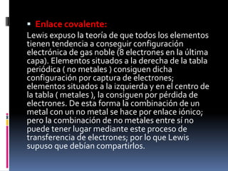  Enlace covalente:
Lewis expuso la teoría de que todos los elementos
tienen tendencia a conseguir configuración
electrónica de gas noble (8 electrones en la última
capa). Elementos situados a la derecha de la tabla
periódica ( no metales ) consiguen dicha
configuración por captura de electrones;
elementos situados a la izquierda y en el centro de
la tabla ( metales ), la consiguen por pérdida de
electrones. De esta forma la combinación de un
metal con un no metal se hace por enlace iónico;
pero la combinación de no metales entre sí no
puede tener lugar mediante este proceso de
transferencia de electrones; por lo que Lewis
supuso que debían compartirlos.
 