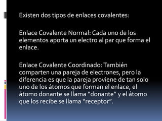 Existen dos tipos de enlaces covalentes:
Enlace Covalente Normal: Cada uno de los
elementos aporta un electro al par que forma el
enlace.
Enlace Covalente Coordinado:También
comparten una pareja de electrones, pero la
diferencia es que la pareja proviene de tan solo
uno de los átomos que forman el enlace, el
átomo donante se llama “donante” y el átomo
que los recibe se llama “receptor”.
 