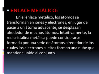  ENLACE METÁLICO:
En el enlace metálico, los átomos se
transforman en iones y electrones, en lugar de
pasar a un átomo adyacente, se desplazan
alrededor de muchos átomos. Intuitivamente, la
red cristalina metálica puede considerarse
formada por una serie de átomos alrededor de los
cuales los electrones sueltos forman una nube que
mantiene unido al conjunto.
 