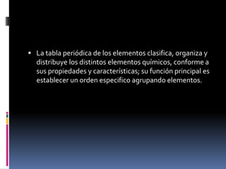  La tabla periódica de los elementos clasifica, organiza y
distribuye los distintos elementos químicos, conforme a
sus propiedades y características; su función principal es
establecer un orden especifico agrupando elementos.
 