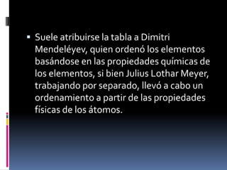 Suele atribuirse la tabla a Dimitri
Mendeléyev, quien ordenó los elementos
basándose en las propiedades químicas de
los elementos, si bien Julius Lothar Meyer,
trabajando por separado, llevó a cabo un
ordenamiento a partir de las propiedades
físicas de los átomos.
 
