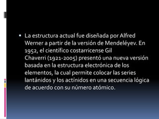  La estructura actual fue diseñada por Alfred
Werner a partir de la versión de Mendeléyev. En
1952, el científico costarricense Gil
Chaverri (1921-2005) presentó una nueva versión
basada en la estructura electrónica de los
elementos, la cual permite colocar las series
lantánidos y los actínidos en una secuencia lógica
de acuerdo con su número atómico.
 