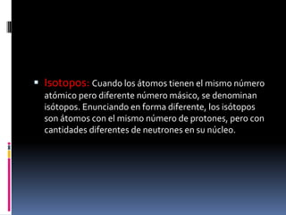  Isotopos: Cuando los átomos tienen el mismo número
atómico pero diferente número másico, se denominan
isótopos. Enunciando en forma diferente, los isótopos
son átomos con el mismo número de protones, pero con
cantidades diferentes de neutrones en su núcleo.
 