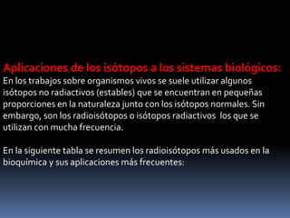 Aplicaciones de los isótopos a los sistemas biológicos:
En los trabajos sobre organismos vivos se suele utilizar algunos
isótopos no radiactivos (estables) que se encuentran en pequeñas
proporciones en la naturaleza junto con los isótopos normales. Sin
embargo, son los radioisótopos o isótopos radiactivos los que se
utilizan con mucha frecuencia.
En la siguiente tabla se resumen los radioisótopos más usados en la
bioquímica y sus aplicaciones más frecuentes:
 