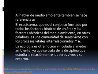 Al hablar de medio ambiente también se hace
referencia a:
El ecosistema, que es el conjunto formado por
todos los factores bióticos de un área y los
factores abióticos del medio ambiente; en otras
palabras, es una comunidad de seres vivos con
los procesos vitales interrelacionados.Y a:
La ecología es otra noción vinculada al medio
ambiente, ya que se trata de la disciplina que
estudia la relación entre los seres vivos y su
entorno.
Definición de medio ambiente - Qué es, Significado y Concepto http://definicion.de/medio-
ambiente/#ixzz2dzdTaxOR
 