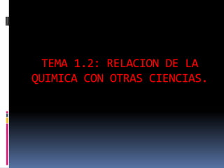 TEMA 1.2: RELACION DE LA
QUIMICA CON OTRAS CIENCIAS.
 