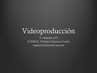 Videoproducción
5º semestre LCI
LCMM E. Vladimir Guerrero Cortés
evguerrero@correo.uaa.mx
 