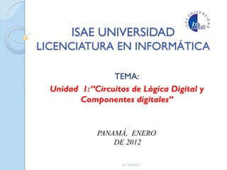 ISAE UNIVERSIDAD
LICENCIATURA EN INFORMÁTICA
TEMA:
Unidad 1:“Circuitos de Lógica Digital y
Componentes digitales”
PANAMÁ, ENERO
DE 2012
01/30/2012
 