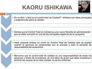 KAORU ISHIKAWA
• En su libro “¿Qué es el control total de Calidad?” sintetiza sus ideas principales
y experiencias sobre la calidad.
• Señala que el Control Total de Calidad es una nueva filosofía de administración
que se debe convertir en uno de los principales objetivos de la compañía.
• Hace especial énfasis en como en Control Total de Calidad sólo es posible
cuando la gerencia se compromete con el proceso y todo el personal de
responsabiliza del autocontrol.
• Menciona que el control total de calidad es una responsabilidad de todas las
personas y áreas de la empresa; es una labor de grupo que debe orientarse a
eliminar las causas de la mala calidad, no de los síntomas.
 