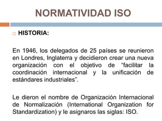 NORMATIVIDAD ISO
 HISTORIA:
En 1946, los delegados de 25 países se reunieron
en Londres, Inglaterra y decidieron crear una nueva
organización con el objetivo de “facilitar la
coordinación internacional y la unificación de
estándares industriales”.
Le dieron el nombre de Organización Internacional
de Normalización (International Organization for
Standardization) y le asignaros las siglas: ISO.
 