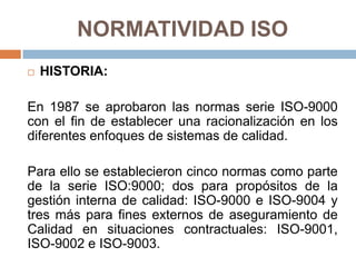 NORMATIVIDAD ISO
 HISTORIA:
En 1987 se aprobaron las normas serie ISO-9000
con el fin de establecer una racionalización en los
diferentes enfoques de sistemas de calidad.
Para ello se establecieron cinco normas como parte
de la serie ISO:9000; dos para propósitos de la
gestión interna de calidad: ISO-9000 e ISO-9004 y
tres más para fines externos de aseguramiento de
Calidad en situaciones contractuales: ISO-9001,
ISO-9002 e ISO-9003.
 