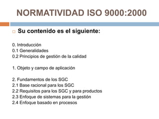 NORMATIVIDAD ISO 9000:2000
 Su contenido es el siguiente:
0. Introducción
0.1 Generalidades
0.2 Principios de gestión de la calidad
1. Objeto y campo de aplicación
2. Fundamentos de los SGC
2.1 Base racional para los SGC
2.2 Requisitos para los SGC y para productos
2.3 Enfoque de sistemas para la gestión
2.4 Enfoque basado en procesos
 