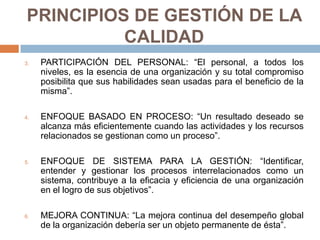 PRINCIPIOS DE GESTIÓN DE LA
CALIDAD
3. PARTICIPACIÓN DEL PERSONAL: “El personal, a todos los
niveles, es la esencia de una organización y su total compromiso
posibilita que sus habilidades sean usadas para el beneficio de la
misma”.
4. ENFOQUE BASADO EN PROCESO: “Un resultado deseado se
alcanza más eficientemente cuando las actividades y los recursos
relacionados se gestionan como un proceso”.
5. ENFOQUE DE SISTEMA PARA LA GESTIÓN: “Identificar,
entender y gestionar los procesos interrelacionados como un
sistema, contribuye a la eficacia y eficiencia de una organización
en el logro de sus objetivos”.
6. MEJORA CONTINUA: “La mejora continua del desempeño global
de la organización debería ser un objeto permanente de ésta”.
 