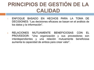 PRINCIPIOS DE GESTIÓN DE LA
CALIDAD
7. ENFOQUE BASADO EN HECHOS PARA LA TOMA DE
DECISIONES: “Las decisiones eficaces se basan en el análisis de
los datos y la información”.
8. RELACIONES MUTUAMENTE BENEFICIOSAS CON EL
PROVEEDOR: “Una organización y sus proveedores son
interdependientes y una relación mutuamente beneficiosa
aumenta la capacidad de ambos para crear valor”.
 