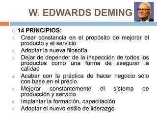 W. EDWARDS DEMING
 14 PRINCIPIOS:
1. Crear constancia en el propósito de mejorar el
producto y el servicio
2. Adoptar la nueva filosofía
3. Dejar de depender de la inspección de todos los
productos como una forma de asegurar la
calidad
4. Acabar con la práctica de hacer negocio sólo
con base en el precio
5. Mejorar constantemente el sistema de
producción y servicio
6. Implantar la formación, capacitación
7. Adoptar el nuevo estilo de liderazgo
 