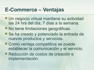 E-Commerce – Ventajas
 Un negocio virtual mantiene su actividad
las 24 hrs del día, 7 días a la semana.
 No tiene limitaciones geográficas.
 Se ha creado y potenciado la entrada de
nuevos productos y servicios.
 Como ventaja competitiva se puede
establecer la comunicación y el servicio.
 Reducción de costos de creación e
implementación.
 