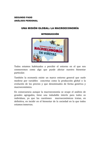 SEGUNDO PASO
ANÁLISIS PERSONAL

UNA MISIÓN GLOBAL: LA MACROECONOMÍA
INTRODUCCIÓN

Todos estamos habituados a percibir el entorno en el que nos
conmovemos como algo que puede afectar nuestro bienestar
particular.
También la economía existe un marco entorno general que suele
medirse por variables concretas como la producción global o la
evolución de los precios y que denominados de forma genérica y
macroeconómica.
En consecuencia aunque la macroeconomía se ocupe el análisis de
grandes agregados, tiene una indudable interés para todos os
individuos, ya que las cuestiones macroeconómicas tratan, en
definitiva, en incidir en el bienestar de la sociedad en la que todos
estamos inmersos.

 