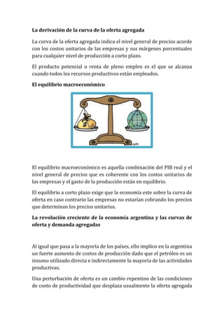La derivación de la curva de la oferta agregada
La curva de la oferta agregada indica el nivel general de precios acorde
con los costos unitarios de las empresas y sus márgenes porcentuales
para cualquier nivel de producción a corto plazo.
El producto potencial o renta de pleno empleo es el que se alcanza
cuando todos los recursos productivos están empleados.
El equilibrio macroeconómico

El equilibrio macroeconómico es aquella combinación del PIB real y el
nivel general de precios que es coherente con los costos unitarios de
las empresas y el gasto de la producción están en equilibrio.
El equilibrio a corto plazo exige que la economía este sobre la curva de
oferta en caso contrario las empresas no estarían cobrando los precios
que determinan los precios unitarios.
La revolución creciente de la economía argentina y las curvas de
oferta y demanda agregadas

Al igual que pasa a la mayoría de los países, ello implico en la argentina
un fuerte aumento de costos de producción dado que el petróleo es un
insumo utilizado directa e indirectamente la mayoría de las actividades
productivas.
Una perturbación de oferta es un cambio repentino de las condiciones
de costo de productividad que desplaza usualmente la oferta agregada

 