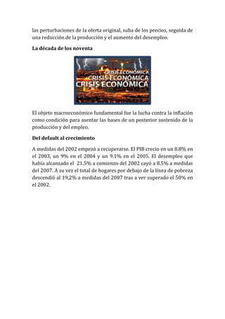 las perturbaciones de la oferta original, suba de los precios, seguida de
una reducción de la producción y el aumento del desempleo.
La década de los noventa

El objeto macroeconómico fundamental fue la lucha contra la inflación
como condición para asentar las bases de un posterior sostenido de la
producción y del empleo.
Del default al crecimiento
A medidas del 2002 empezó a recuperarse. El PIB crecio en un 8.8% en
el 2003, un 9% en el 2004 y un 9.1% en el 2005. El desempleo que
había alcanzado el 21.5% a comienzo del 2002 cayó a 8.5% a medidas
del 2007. A su vez el total de hogares por debajo de la línea de pobreza
descendió al 19,2% a medidas del 2007 tras a ver superado el 50% en
el 2002.

 