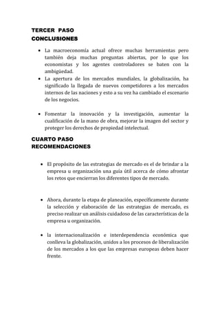 TERCER PASO
CONCLUSIONES
La macroeconomía actual ofrece muchas herramientas pero
también deja muchas preguntas abiertas, por lo que los
economistas y los agentes controladores se baten con la
ambigüedad.
La apertura de los mercados mundiales, la globalización, ha
significado la llegada de nuevos competidores a los mercados
internos de las naciones y esto a su vez ha cambiado el escenario
de los negocios.
Fomentar la innovación y la investigación, aumentar la
cualificación de la mano de obra, mejorar la imagen del sector y
proteger los derechos de propiedad intelectual.
CUARTO PASO
RECOMENDACIONES
El propósito de las estrategias de mercado es el de brindar a la
empresa u organización una guía útil acerca de cómo afrontar
los retos que encierran los diferentes tipos de mercado.

Ahora, durante la etapa de planeación, específicamente durante
la selección y elaboración de las estrategias de mercado, es
preciso realizar un análisis cuidadoso de las características de la
empresa u organización.
la internacionalización e interdependencia económica que
conlleva la globalización, unidos a los procesos de liberalización
de los mercados a los que las empresas europeas deben hacer
frente.

 