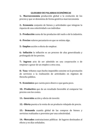 GLOSARIO DE PALABRAS ECONÓMICAS
1.- Macroeconomía producción global o la evolución de los
precios y que se denomina de forma genérica macroeconomía
2.- Economía conjunto de bienes y actividades que integran la
riqueza de una colectividad o un individuo
3.- Producción suma de los productos del suelo o de la industria.
4.- Precios valores pecuniario en que se estima algo.
5.- Empleo acción o efecto de emplear.
6.- Inflación la inflación es un proceso de alza generalizada y
prolongada de los precios.
7.- Ingreso acto de ser admitido en una corporación o de
empezar a gozar de un empleo u otra cosa.
8.- Tasa tributos cuyo hecho imponible consiste en la prestación
de servicios o la realización de actividades en régimen de
Derecho público.
9.- Económico que cuesta poco dinero o que gasta poco.
10.- Productivo que da un resultado favorable al comparar los
precios con los costes.
11.- Inversión acción y efecto de invertir.
12.- Oferta puesta a la venta de un producto rebajado de precio.
13.- Demanda cuantía global de las compras de bienes y
servicios realizados o previstos por una colectividad.
14.- Mercados contrataciones públicas de lugares destinados al
efecto y en días señalados.

 