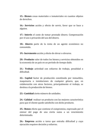15.- Bienes cosas materiales o inmateriales en cuantos objetos
de derechos.
16.- Servicios acción y efecto de servir, favor que se hace a
alguien.
17.- Interés el coste de tomar prestado dinero. Compensación
por el uso o privación del uso del dinero.
18.- Ahorro parte de la renta de un agente económico no
consumida.
19.- Incremento acción y efecto de elevar o elevarse.
20.- Producto valor de todos los bienes y servicios obtenidos en
la economía de un país en un período de tiempo dado.
21.- Trabajo actividad con esfuerzo de trabajo, penalidad o
dificultad.
22.- Capital factor de producción constituido por inmuebles,
maquinaria o instalaciones de cualquier género, que, en
colaboración con otros factores, principalmente el trabajo, se
destina a la producción de bienes.
23.- Cantidad cierto número de unidades.
24.- Calidad realizar un producto con las mejores característica
para que el cliente quede satisfecho con dicho producto.
25.- Bonos efecto que contiene el compromiso, expresado por el
emisor del pago de una cierta suma a un vencimiento
determinado.
26.- Empresa acción o tarea que entraña dificultad y cuya
ejecución requiere decisión y esfuerzo.

 